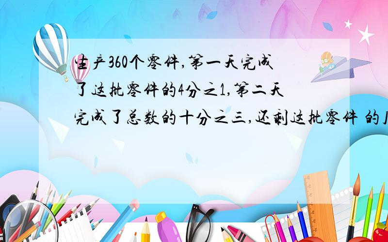 生产360个零件,第一天完成了这批零件的4分之1,第二天完成了总数的十分之三,还剩这批零件 的几分之几没完成