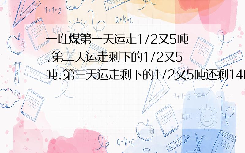 一堆煤第一天运走1/2又5吨.第二天运走剩下的1/2又5吨.第三天运走剩下的1/2又5吨还剩14吨,这吨煤有多少吨?