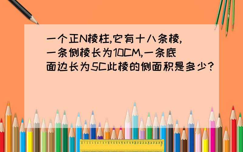 一个正N棱柱,它有十八条棱,一条侧棱长为10CM,一条底面边长为5C此棱的侧面积是多少?