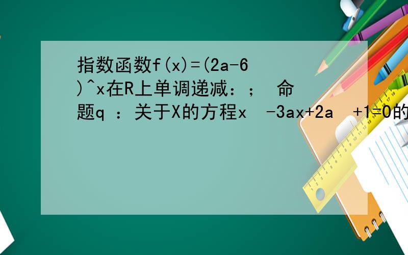 指数函数f(x)=(2a-6)^x在R上单调递减：； 命题q ：关于X的方程x²-3ax+2a²+1=0的两个实根均大于3 ；若p或q为真 p且q为假 求实数a范围