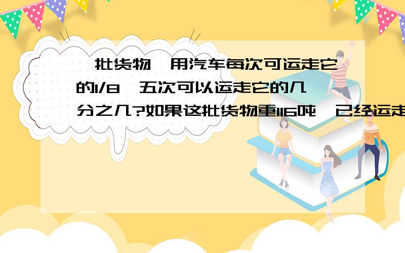 一批货物,用汽车每次可运走它的1/8,五次可以运走它的几分之几?如果这批货物重116吨,已经运走了多少吨