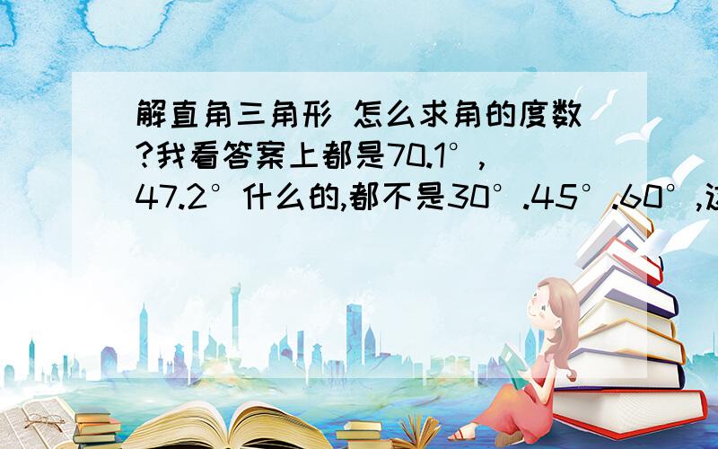 解直角三角形 怎么求角的度数?我看答案上都是70.1°,47.2°什么的,都不是30°.45°.60°,这是怎么求出