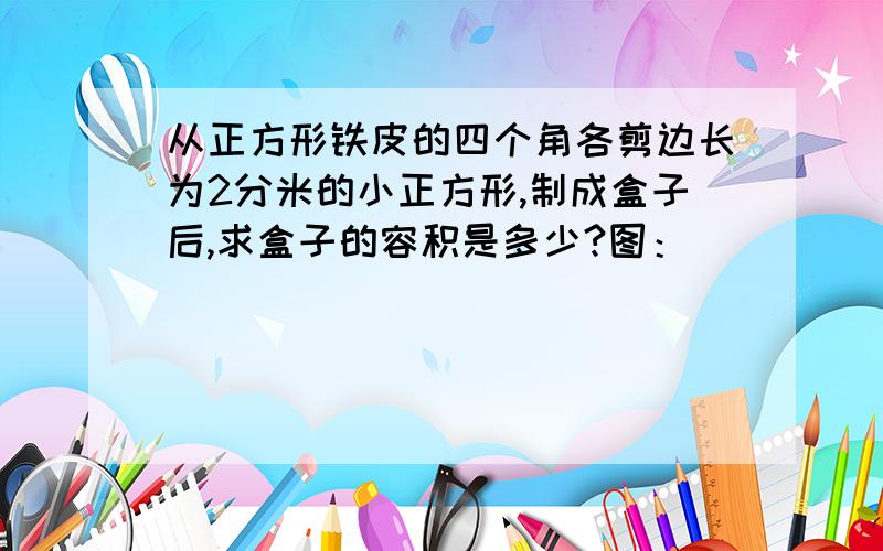 从正方形铁皮的四个角各剪边长为2分米的小正方形,制成盒子后,求盒子的容积是多少?图：