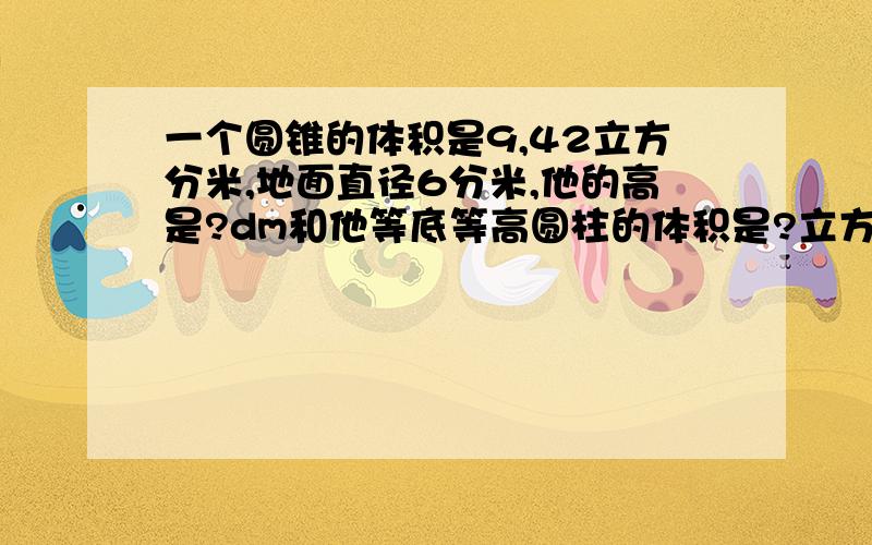 一个圆锥的体积是9,42立方分米,地面直径6分米,他的高是?dm和他等底等高圆柱的体积是?立方分米