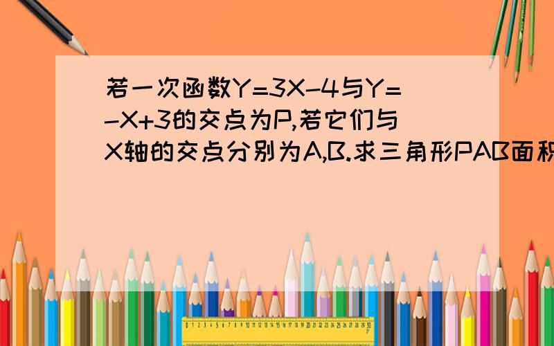 若一次函数Y=3X-4与Y=-X+3的交点为P,若它们与X轴的交点分别为A,B.求三角形PAB面积若一次函数Y=3X-4与Y=-X+3的交点为P,它们与X轴的交点分别为A,B.求三角形PAB面积