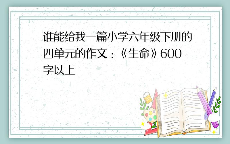 谁能给我一篇小学六年级下册的四单元的作文：《生命》600字以上