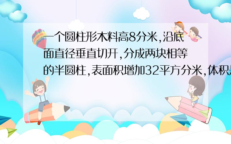 一个圆柱形木料高8分米,沿底面直径垂直切开,分成两块相等的半圆柱,表面积增加32平方分米,体积是?