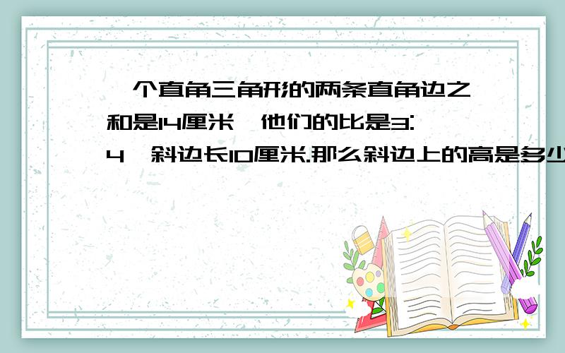 一个直角三角形的两条直角边之和是14厘米,他们的比是3:4,斜边长10厘米.那么斜边上的高是多少