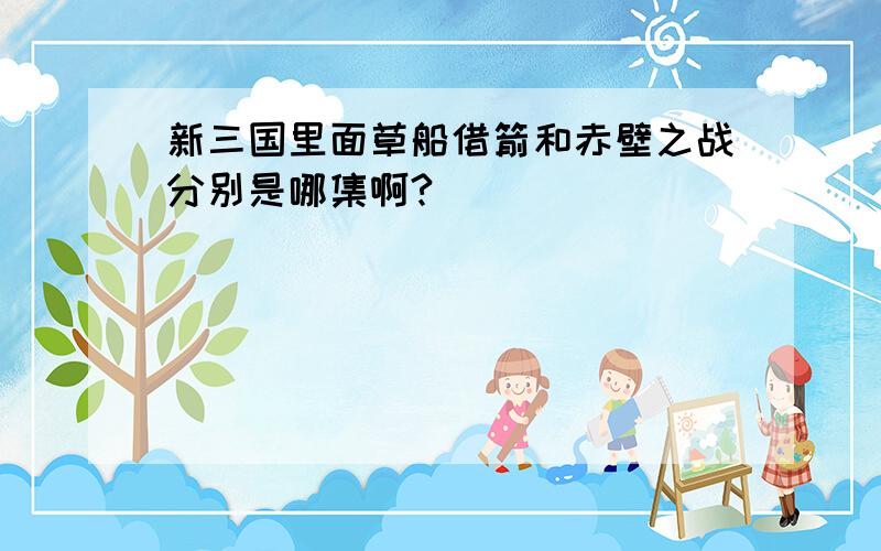 新三国里面草船借箭和赤壁之战分别是哪集啊?