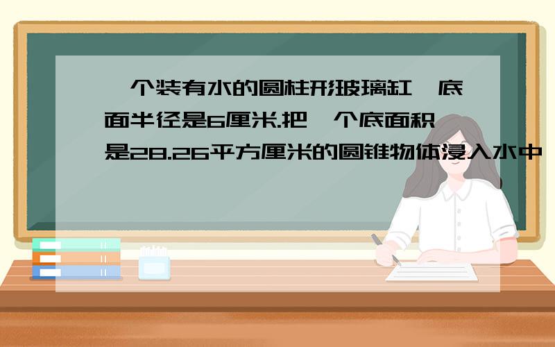 一个装有水的圆柱形玻璃缸,底面半径是6厘米.把一个底面积是28.26平方厘米的圆锥物体浸入水中,其中的水面上升了2.5厘米,圆锥 的高是多少?