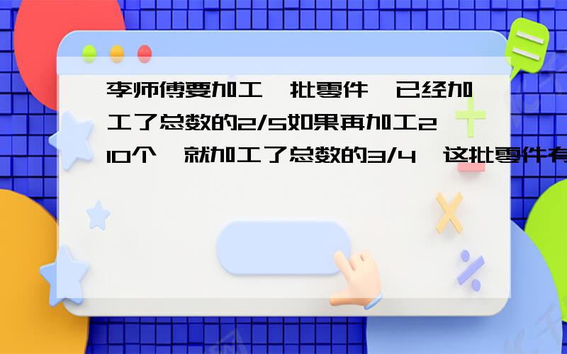 李师傅要加工一批零件,已经加工了总数的2/5如果再加工210个,就加工了总数的3/4,这批零件有都少个?