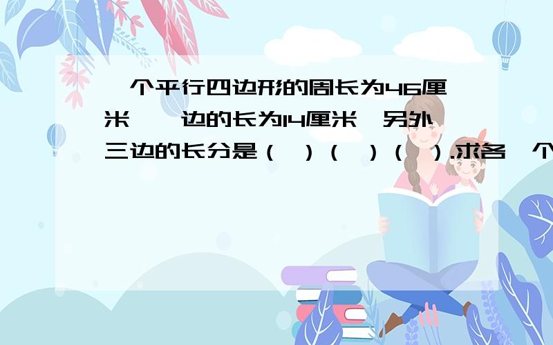 一个平行四边形的周长为46厘米,一边的长为14厘米,另外三边的长分是（ ）（ ）（ ）.求各一个平行四边形的周长为46厘米,一边的长为14厘米,另外三边的长分是（ ）（ ）（ ）.