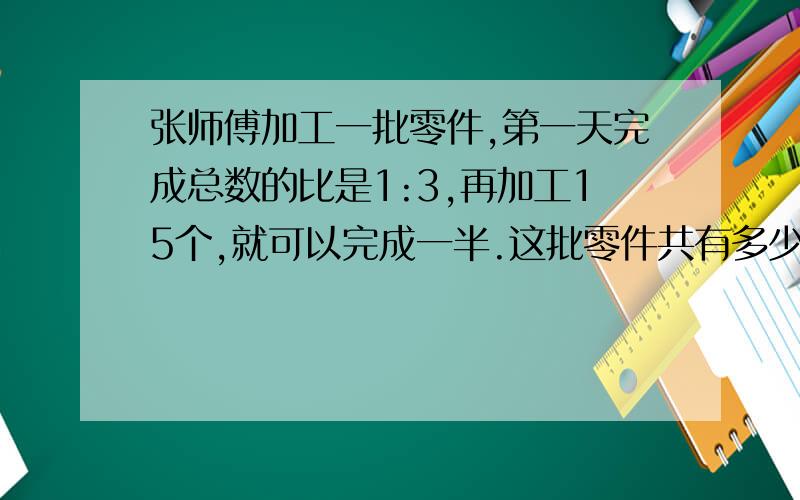 张师傅加工一批零件,第一天完成总数的比是1:3,再加工15个,就可以完成一半.这批零件共有多少个?