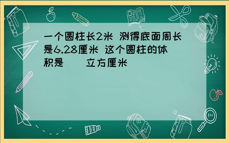 一个圆柱长2米 测得底面周长是6.28厘米 这个圆柱的体积是（）立方厘米