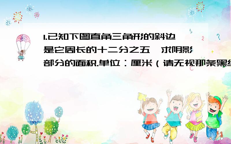 1.已知下图直角三角形的斜边是它周长的十二分之五,求阴影部分的面积.单位：厘米（请无视那条黑线,是我不小心画的）