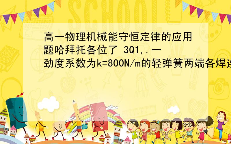 高一物理机械能守恒定律的应用题哈拜托各位了 3Q1,.一劲度系数为k=800N/m的轻弹簧两端各焊连着一个质量均为m=12kg的物体A和B,竖立静止在水平地面上（图很简单,这里就不画了）.现加一竖直向