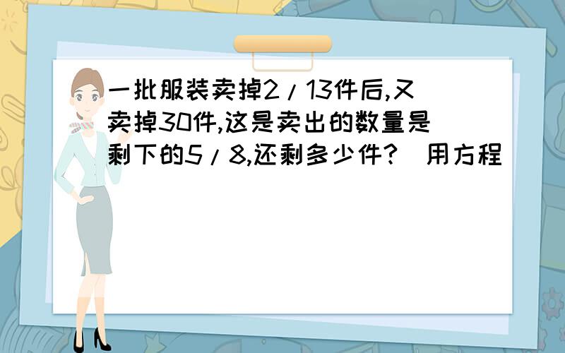 一批服装卖掉2/13件后,又卖掉30件,这是卖出的数量是剩下的5/8,还剩多少件?（用方程）