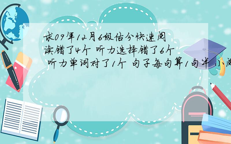 求09年12月6级估分快速阅读错了4个 听力选择错了6个 听力单词对了1个 句子每句算1句半 小阅读全错 详细阅读错3个 完行我随便写 算对一半 中译英竟然对了1句半.作文么马马虎虎~