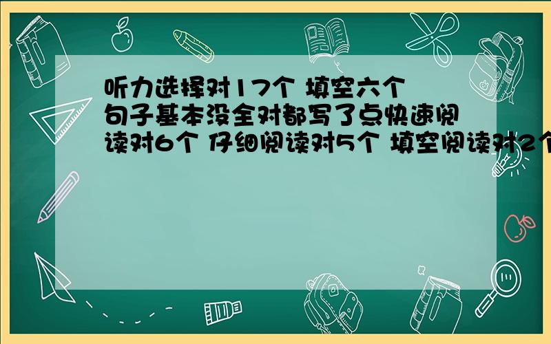 听力选择对17个 填空六个 句子基本没全对都写了点快速阅读对6个 仔细阅读对5个 填空阅读对2个完型11-12个翻译也没怎么对作文一般吧 70左右 上次已经考过一次了~呜呜呜求估分啊