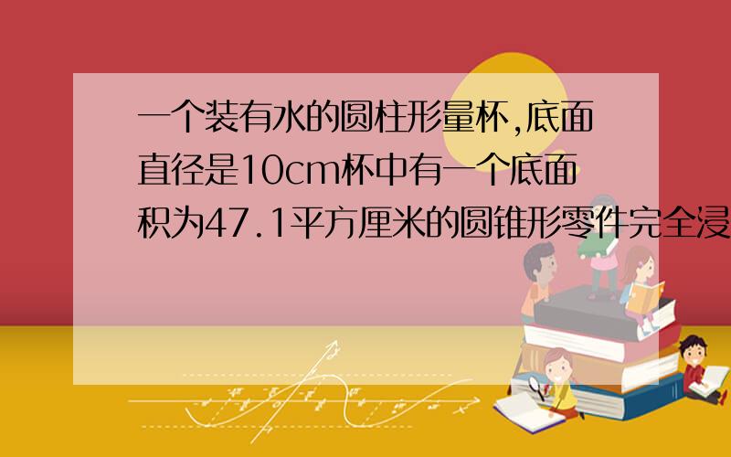 一个装有水的圆柱形量杯,底面直径是10cm杯中有一个底面积为47.1平方厘米的圆锥形零件完全浸没在水中,如将其取出,水面就下降2cm,圆锥形零件的高是多少