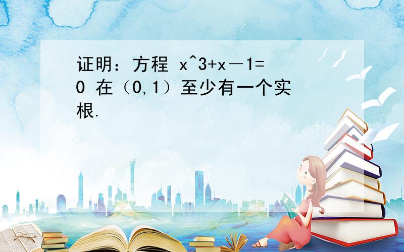 证明：方程 x^3+x－1=0 在（0,1）至少有一个实根.