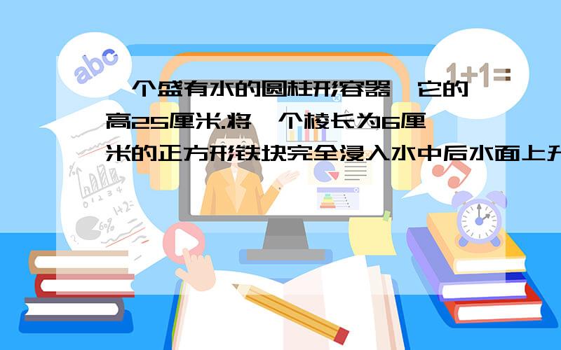 一个盛有水的圆柱形容器,它的高25厘米.将一个棱长为6厘米的正方形铁块完全浸入水中后水面上升了8厘米,不要特殊符号,则6^3=πr^2*8  得πr^2=27则v=πR^2*25=27*25=675（把这个给我翻译一下）十分感