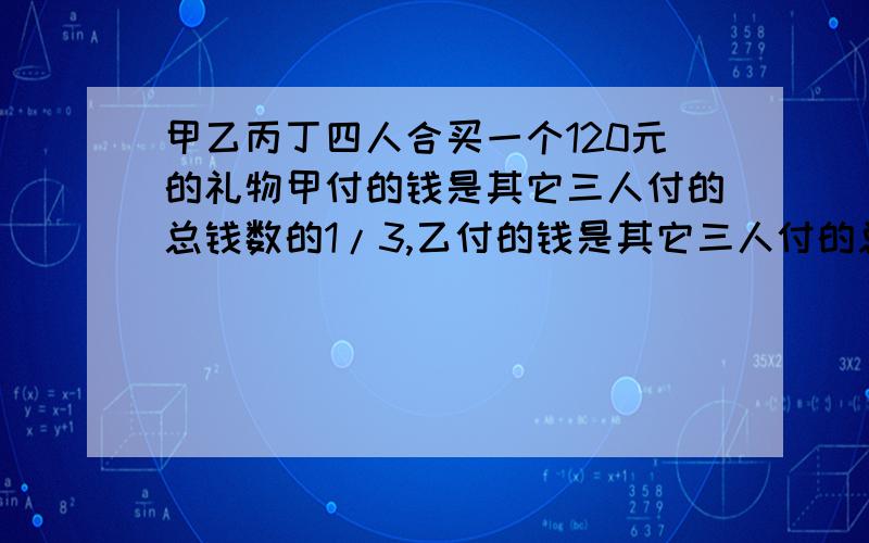 甲乙丙丁四人合买一个120元的礼物甲付的钱是其它三人付的总钱数的1/3,乙付的钱是其它三人付的总钱数的1/4