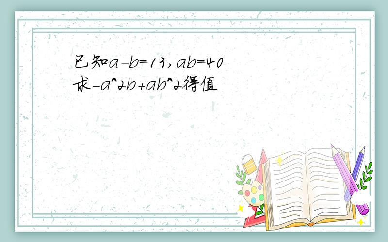 已知a-b=13,ab=40求-a^2b+ab^2得值