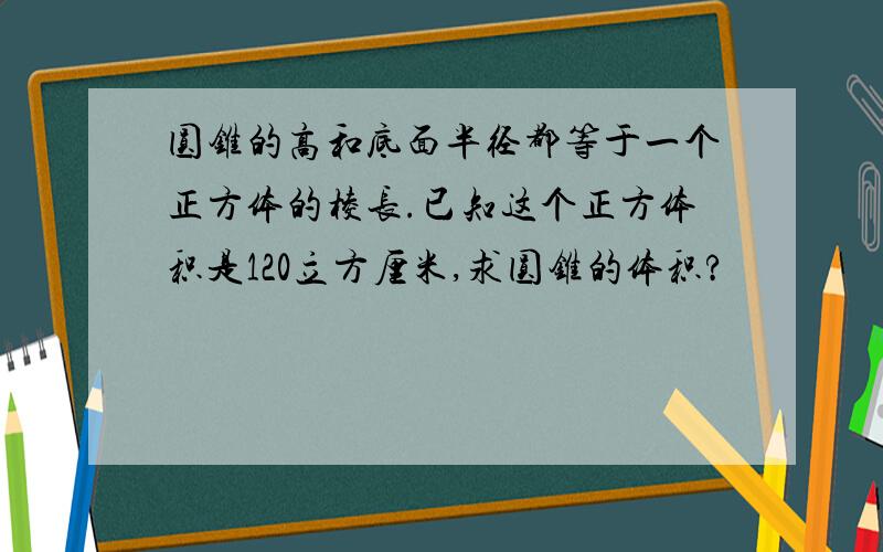 圆锥的高和底面半径都等于一个正方体的棱长.已知这个正方体积是120立方厘米,求圆锥的体积?