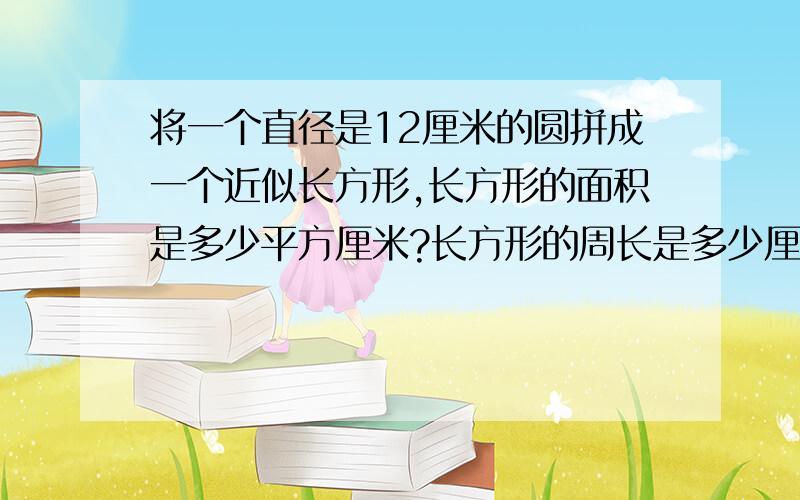 将一个直径是12厘米的圆拼成一个近似长方形,长方形的面积是多少平方厘米?长方形的周长是多少厘米?