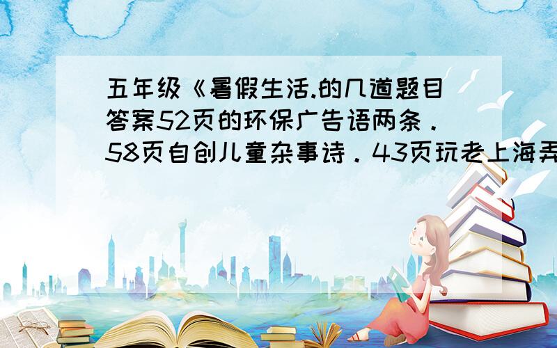 五年级《暑假生活.的几道题目答案52页的环保广告语两条。58页自创儿童杂事诗。43页玩老上海弄堂游戏的一篇作文。16页快乐作文中的选一幅画编一个故事。= =还有几个，拜托了