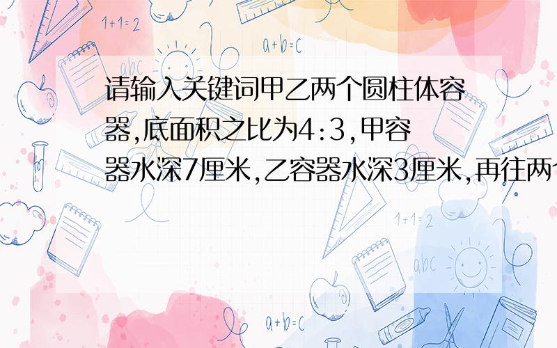 请输入关键词甲乙两个圆柱体容器,底面积之比为4:3,甲容器水深7厘米,乙容器水深3厘米,再往两个%甲乙两个圆柱体容器，底面积之比为4：甲容器水深7厘米，乙容器水深3厘米，再往两个两个容