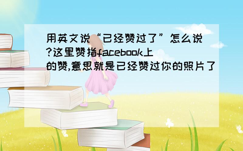 用英文说“已经赞过了”怎么说?这里赞指facebook上的赞,意思就是已经赞过你的照片了