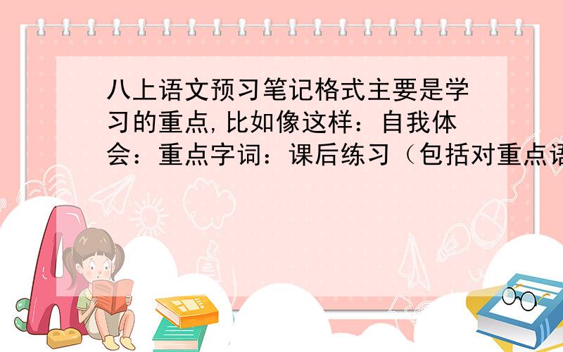 八上语文预习笔记格式主要是学习的重点,比如像这样：自我体会：重点字词：课后练习（包括对重点语句的赏析,课文的概括,对重点的理解）：请大家给我多一点像上面这样的格式示例,细一