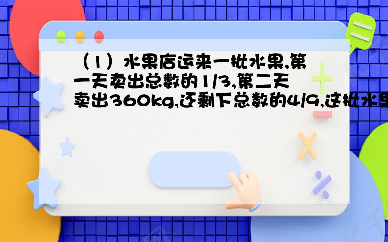 （1）水果店运来一批水果,第一天卖出总数的1/3,第二天卖出360kg,还剩下总数的4/9,这批水果有多少kg（2）一本书300页,第一天看了他的1/5,第二天看了80页,剩下多少页（3）一本书共420页,小红第