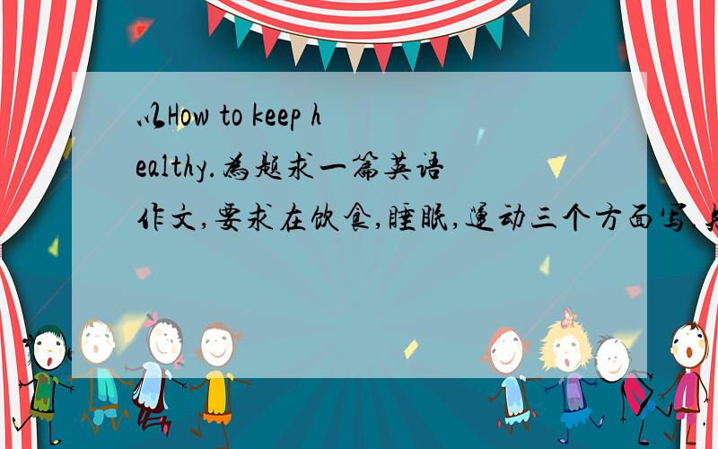 以How to keep healthy.为题求一篇英语作文,要求在饮食,睡眠,运动三个方面写.知道的速度了.