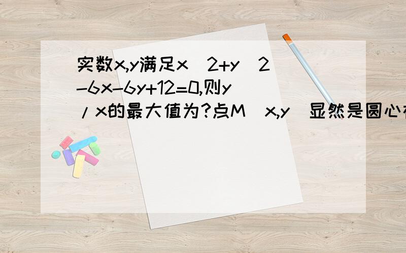 实数x,y满足x^2+y^2-6x-6y+12=0,则y/x的最大值为?点M（x,y）显然是圆心在（3,3）半径为根号6的圆上的点,坐标原点为O,只须求OM的斜率的最大值与最小值即可；即与圆相切之两情况为所求.设过原点的