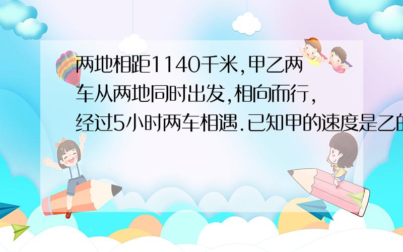 两地相距1140千米,甲乙两车从两地同时出发,相向而行,经过5小时两车相遇.已知甲的速度是乙的10分之9,乙的速度是每小时多少千米?