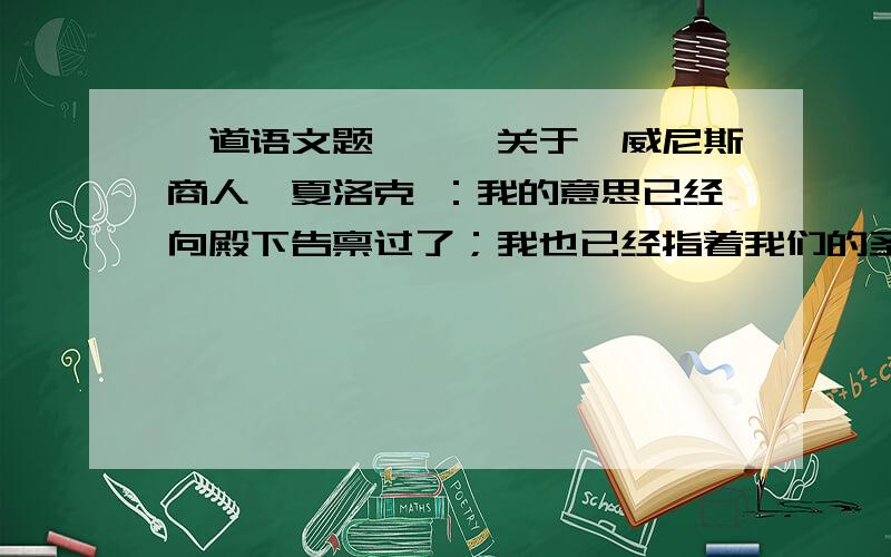 一道语文题———关于《威尼斯商人》夏洛克 ：我的意思已经向殿下告禀过了；我也已经指着我们的圣安息日起誓,一定要照约执行处罚；要是殿下不准许我的请求,那就是蔑视宪章,我要到京