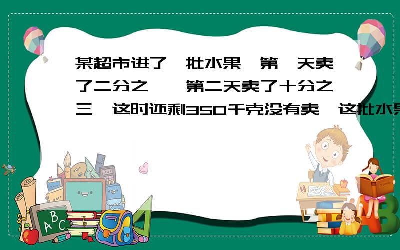 某超市进了一批水果,第一天卖了二分之一,第二天卖了十分之三,这时还剩350千克没有卖,这批水果共有多少千克?