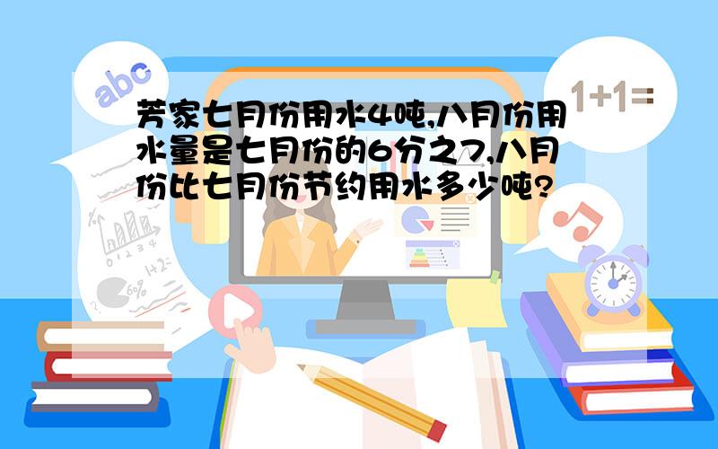 芳家七月份用水4吨,八月份用水量是七月份的6分之7,八月份比七月份节约用水多少吨?