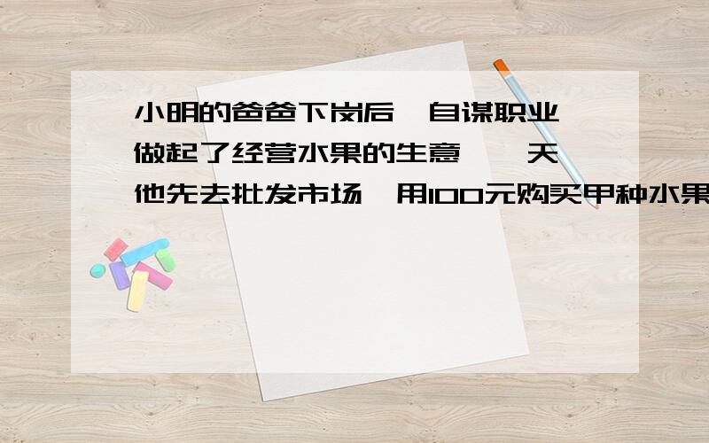 小明的爸爸下岗后,自谋职业,做起了经营水果的生意,一天,他先去批发市场,用100元购买甲种水果,用150元购买乙种水果,一种水果比家中水果多10千克,乙种水果的批发价比甲种水果的批发价每千