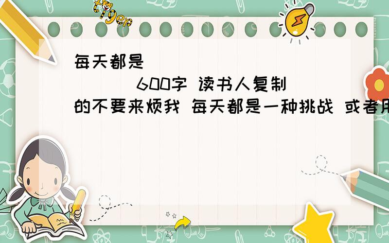 每天都是_____________ 600字 读书人复制的不要来烦我 每天都是一种挑战 或者用别的题目写