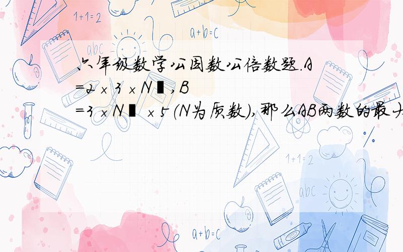 六年级数学公因数公倍数题.A=2×3×N²,B=3×N³×5（N为质数）,那么AB两数的最大公因数是（）.最小公倍数是（）.