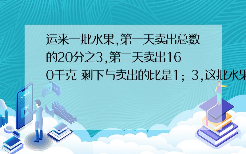 运来一批水果,第一天卖出总数的20分之3,第二天卖出160千克 剩下与卖出的比是1；3,这批水果共有多少?