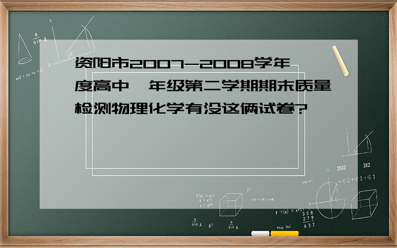 资阳市2007-2008学年度高中一年级第二学期期末质量检测物理化学有没这俩试卷?