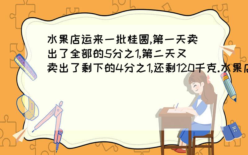 水果店运来一批桂圆,第一天卖出了全部的5分之1,第二天又卖出了剩下的4分之1,还剩120千克.水果店一共运来多少桂圆?（写在纸上,）