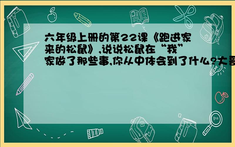 六年级上册的第22课《跑进家来的松鼠》,说说松鼠在“我”家做了那些事,你从中体会到了什么?大哥大姐帮帮忙.请不识的不要捣乱.