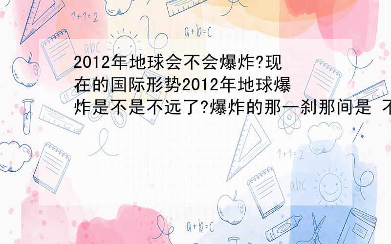 2012年地球会不会爆炸?现在的国际形势2012年地球爆炸是不是不远了?爆炸的那一刹那间是 不是很刺激啊 有什么感觉了?