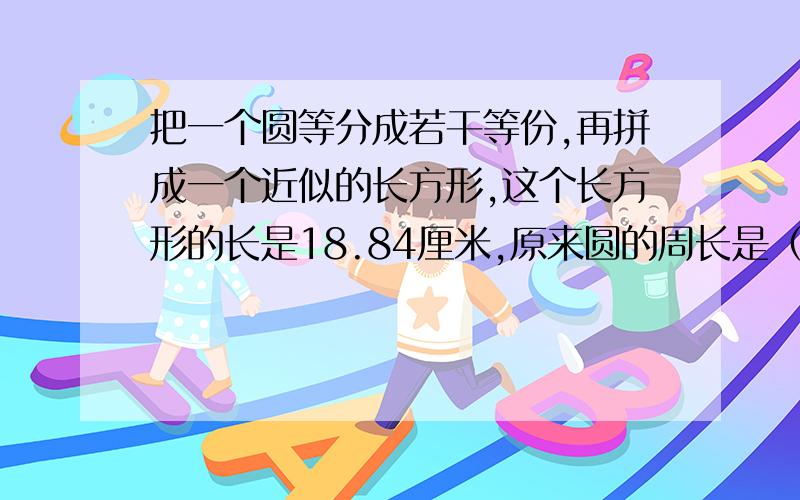 把一个圆等分成若干等份,再拼成一个近似的长方形,这个长方形的长是18.84厘米,原来圆的周长是（ ）圆的面积是（ ）,长方形的周长是（ ）